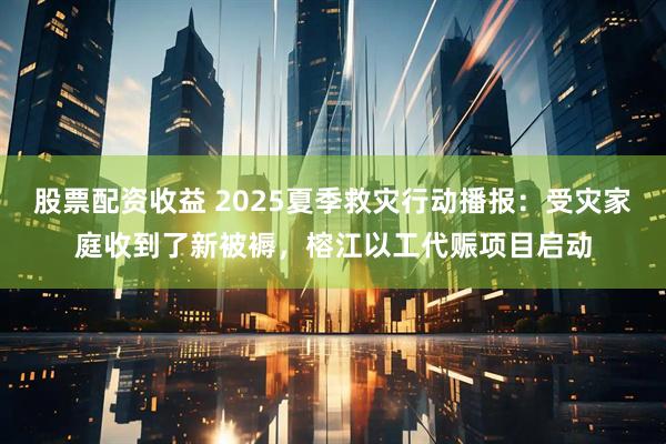 股票配资收益 2025夏季救灾行动播报：受灾家庭收到了新被褥，榕江以工代赈项目启动