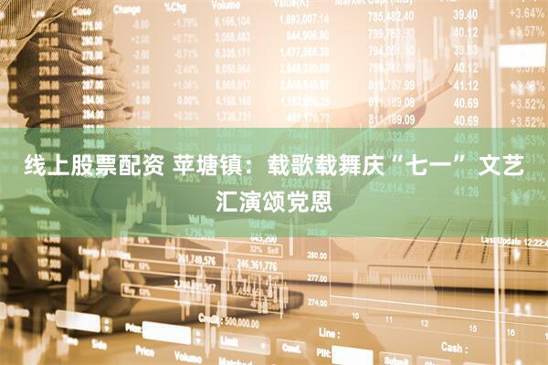 线上股票配资 苹塘镇：载歌载舞庆“七一” 文艺汇演颂党恩