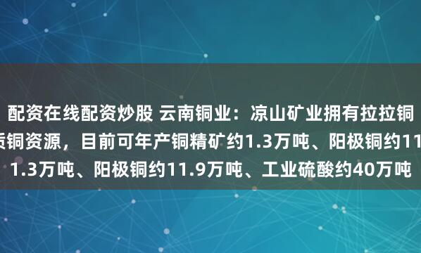 配资在线配资炒股 云南铜业：凉山矿业拥有拉拉铜矿、红泥坡铜矿等优质铜资源，目前可年产铜精矿约1.3万吨、阳极铜约11.9万吨、工业硫酸约40万吨