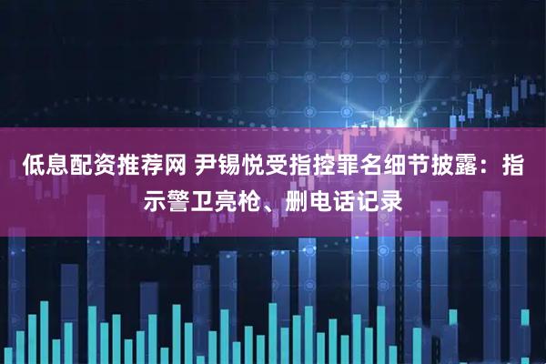 低息配资推荐网 尹锡悦受指控罪名细节披露：指示警卫亮枪、删电话记录