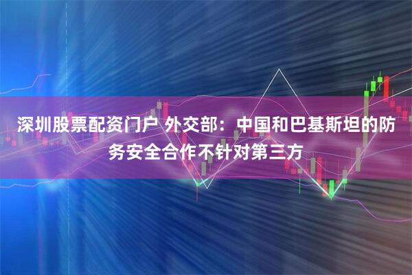 深圳股票配资门户 外交部：中国和巴基斯坦的防务安全合作不针对第三方