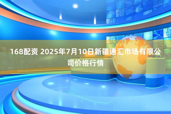 168配资 2025年7月10日新疆通汇市场有限公司价格行情