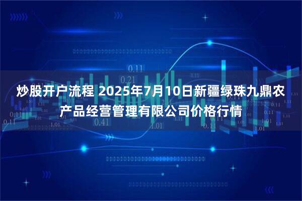 炒股开户流程 2025年7月10日新疆绿珠九鼎农产品经营管理有限公司价格行情