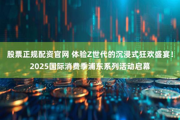 股票正规配资官网 体验Z世代的沉浸式狂欢盛宴！2025国际消费季浦东系列活动启幕