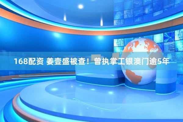 168配资 姜壹盛被查！曾执掌工银澳门逾5年