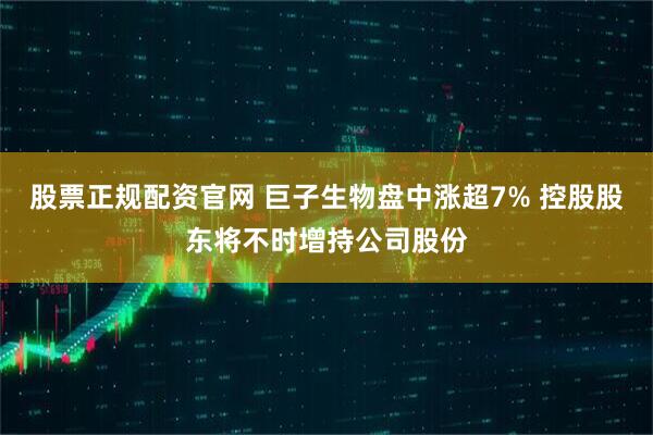 股票正规配资官网 巨子生物盘中涨超7% 控股股东将不时增持公司股份