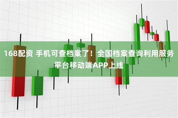 168配资 手机可查档案了！全国档案查询利用服务平台移动端APP上线