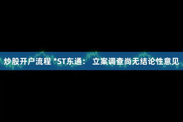 炒股开户流程 *ST东通： 立案调查尚无结论性意见