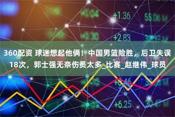 360配资 球迷想起他俩！中国男篮险胜，后卫失误18次，郭士强无奈伤员太多_比赛_赵继伟_球员