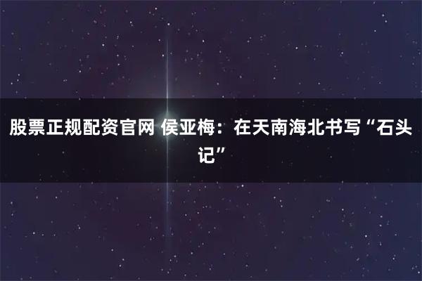 股票正规配资官网 侯亚梅：在天南海北书写“石头记”