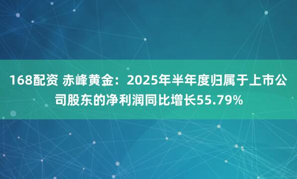 168配资 赤峰黄金：2025年半年度归属于上市公司股东的净利润同比增长55.79%