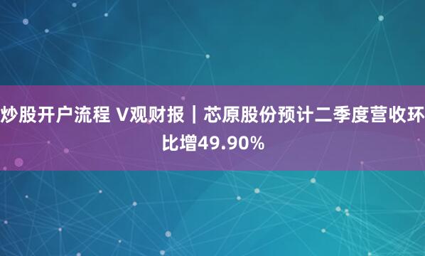 炒股开户流程 V观财报｜芯原股份预计二季度营收环比增49.90%