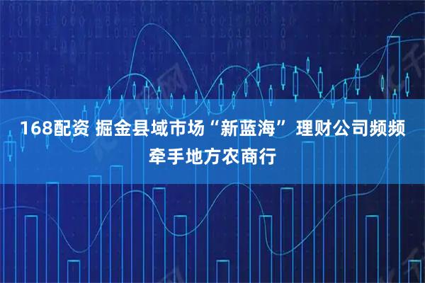 168配资 掘金县域市场“新蓝海” 理财公司频频牵手地方农商行