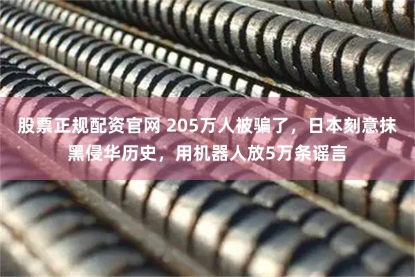 股票正规配资官网 205万人被骗了，日本刻意抹黑侵华历史，用机器人放5万条谣言