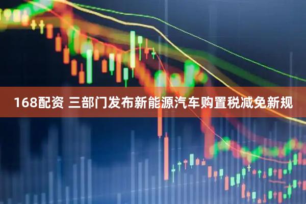 168配资 三部门发布新能源汽车购置税减免新规