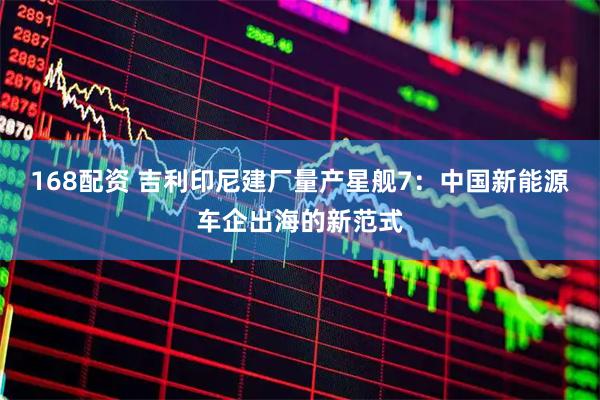 168配资 吉利印尼建厂量产星舰7：中国新能源车企出海的新范式