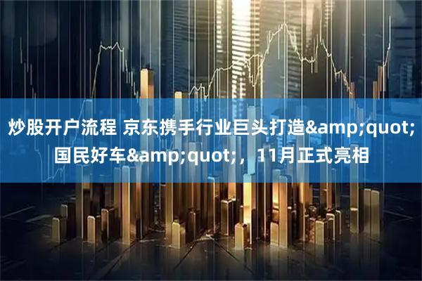 炒股开户流程 京东携手行业巨头打造"国民好车"，11月正式亮相