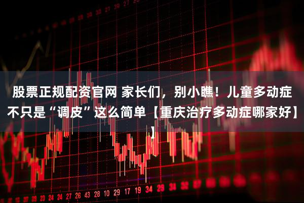 股票正规配资官网 家长们，别小瞧！儿童多动症不只是“调皮”这么简单【重庆治疗多动症哪家好】