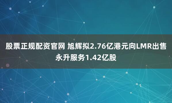 股票正规配资官网 旭辉拟2.76亿港元向LMR出售永升服务1.42亿股