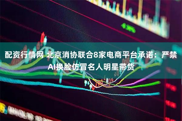配资行情网 北京消协联合8家电商平台承诺：严禁AI换脸仿冒名人明星带货