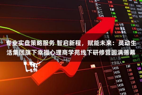 专业实盘策略服务 智启新程，赋能未来：灵动生活集团旗下幸福心理商学苑线下研修营圆满落幕