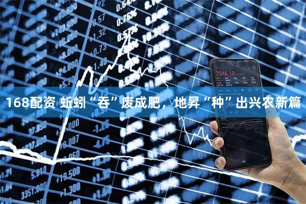 168配资 蚯蚓“吞”废成肥，地昇“种”出兴农新篇
