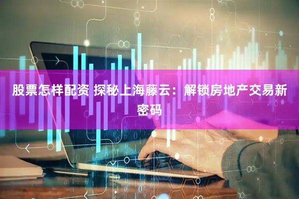 股票怎样配资 探秘上海藤云：解锁房地产交易新密码