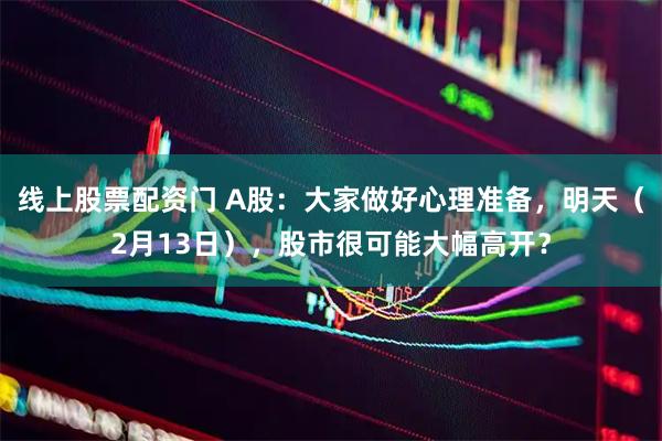 线上股票配资门 A股：大家做好心理准备，明天（2月13日），股市很可能大幅高开？