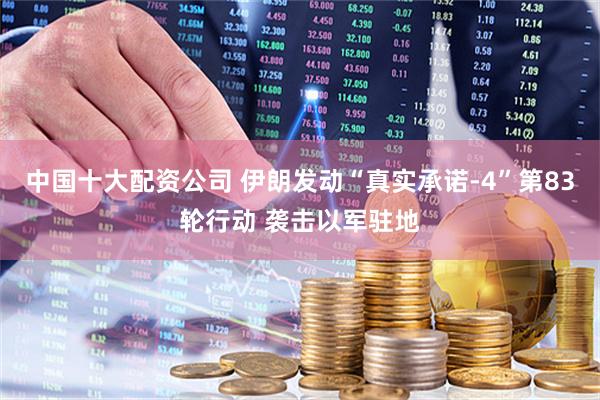 中国十大配资公司 伊朗发动“真实承诺-4”第83轮行动 袭击以军驻地