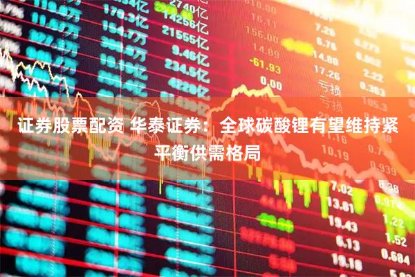 证券股票配资 华泰证券：全球碳酸锂有望维持紧平衡供需格局