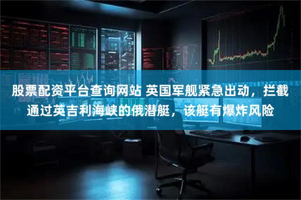 股票配资平台查询网站 英国军舰紧急出动，拦截通过英吉利海峡的俄潜艇，该艇有爆炸风险