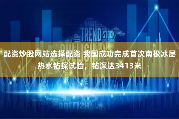 配资炒股网站选择配资 我国成功完成首次南极冰层热水钻探试验，钻深达3413米