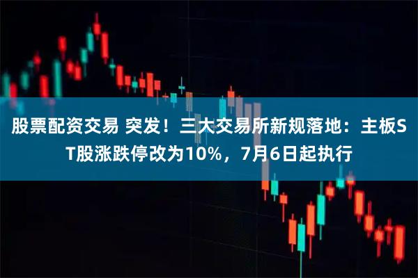 股票配资交易 突发！三大交易所新规落地：主板ST股涨跌停改为10%，7月6日起执行