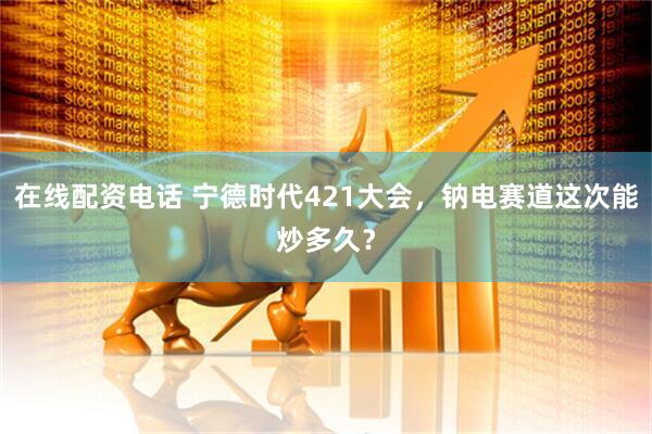 在线配资电话 宁德时代421大会，钠电赛道这次能炒多久？