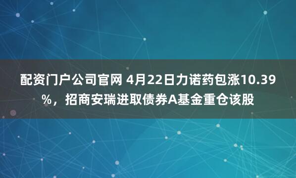 配资门户公司官网 4月22日力诺药包涨10.39%，招商安瑞进取债券A基金重仓该股