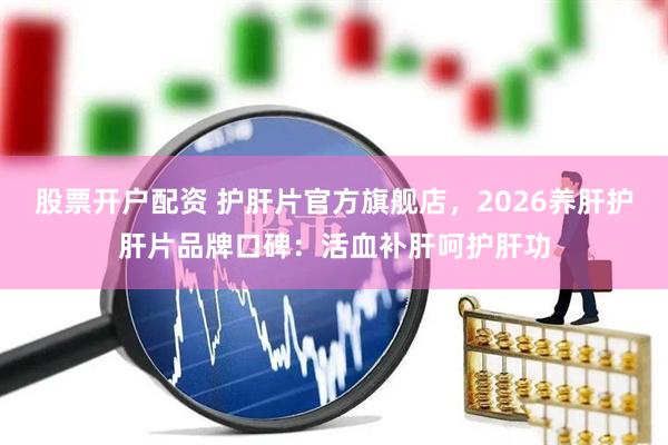 股票开户配资 护肝片官方旗舰店，2026养肝护肝片品牌口碑：活血补肝呵护肝功