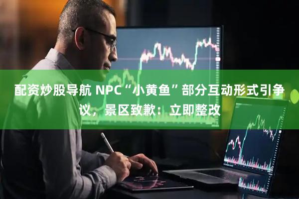 配资炒股导航 NPC“小黄鱼”部分互动形式引争议，景区致歉：立即整改