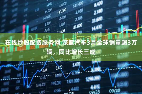 在线炒股配资服务网 深蓝汽车3月全球销量超3万辆，同比增长三成