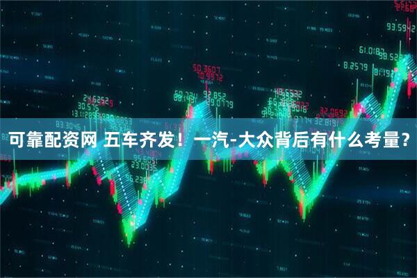 可靠配资网 五车齐发！一汽-大众背后有什么考量？