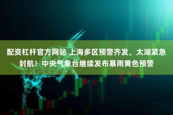 配资杠杆官方网站 上海多区预警齐发，太湖紧急封航！中央气象台继续发布暴雨黄色预警